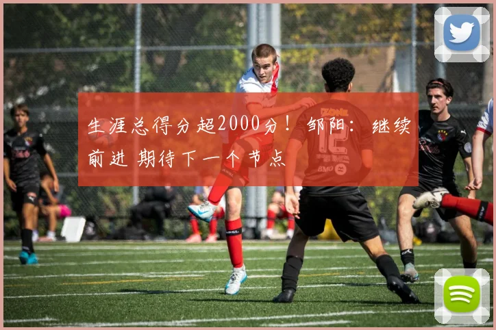 生涯总得分超2000分！邹阳：继续前进 期待下一个节点