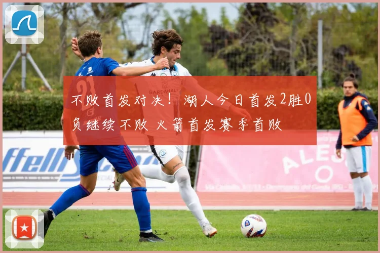 不败首发对决！湖人今日首发2胜0负继续不败 火箭首发赛季首败