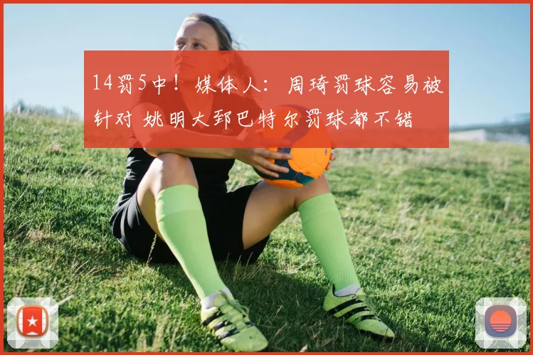 14罚5中！媒体人：周琦罚球容易被针对 姚明大郅巴特尔罚球都不错