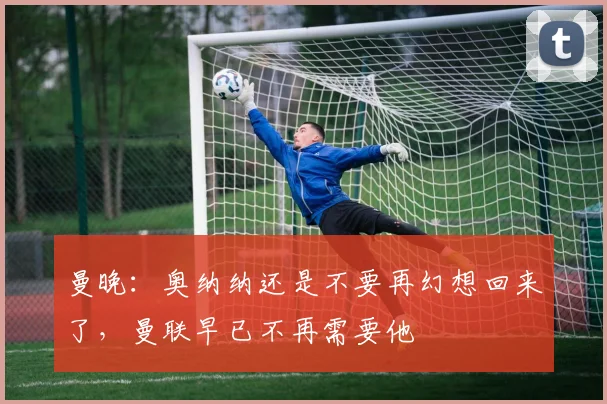 曼晚：奥纳纳还是不要再幻想回来了，曼联早已不再需要他