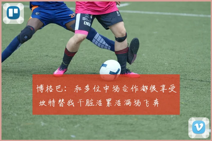 博格巴：和多位中场合作都很享受 坎特替我干脏活累活满场飞奔