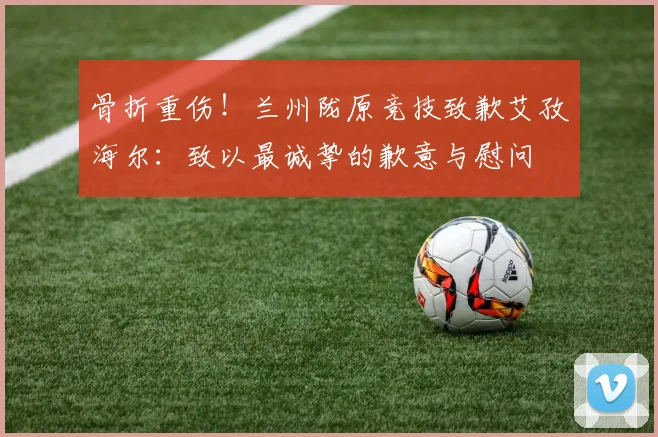 骨折重伤！兰州陇原竞技致歉艾孜海尔：致以最诚挚的歉意与慰问