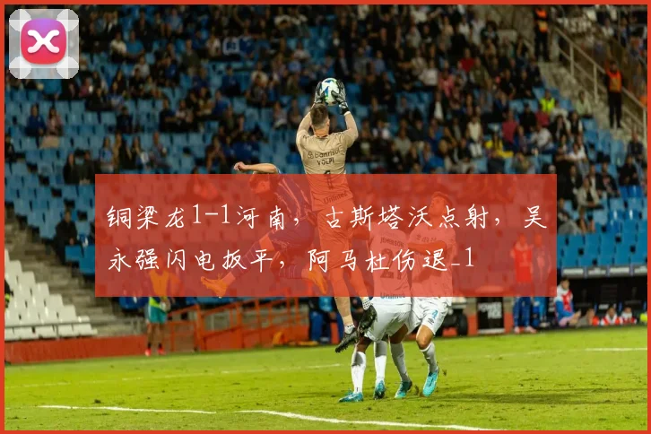铜梁龙1-1河南，古斯塔沃点射，吴永强闪电扳平，阿马杜伤退_1